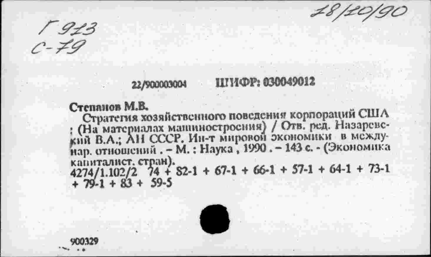 ﻿

22/900003004 ШИФР: 030049012
Степанов М.В.	..	.
Стратегия хозяйственного поведения корпорации США ; (На материалах машиностроения) / Отв. ред. Назаревс-кнй В.Л.: ЛИ СССР. Ин-т мировой экономики в между-иар. отношений . - М.: Наука, 1990. -143 с. - (Экономика капиталист, стран).
4274/1.102/2 74 ♦ 82-1 + 67-1 + 66-1 + 57-1 + 64-1 + 73-1 + 79-1 + 83 + 59-5
900329